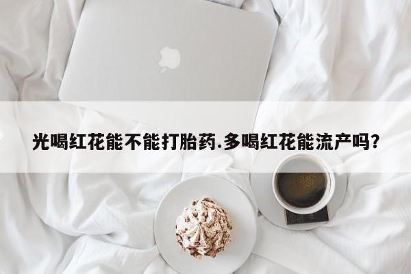 堕胎药购买微信光喝红花能不能打胎药.多喝红花能流产吗？