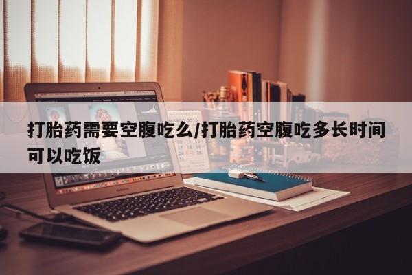 堕胎药购买微信打胎药需要空腹吃么/打胎药空腹吃多长时间可以吃饭