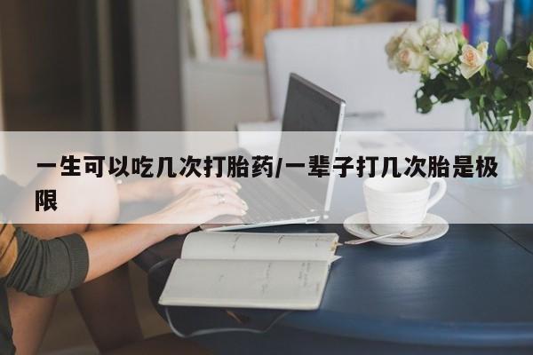 堕胎药购买微信一生可以吃几次打胎药/一辈子打几次胎是极限
