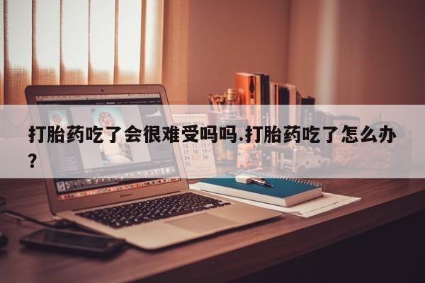堕胎药购买微信打胎药吃了会很难受吗吗.打胎药吃了怎么办？