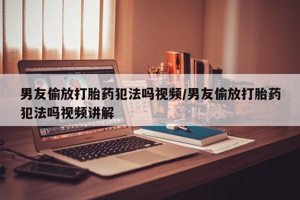 堕胎药购买微信男友偷放打胎药犯法吗视频/男友偷放打胎药犯法吗视频讲解