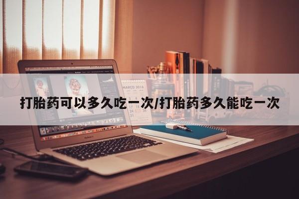 堕胎药购买微信打胎药可以多久吃一次/打胎药多久能吃一次