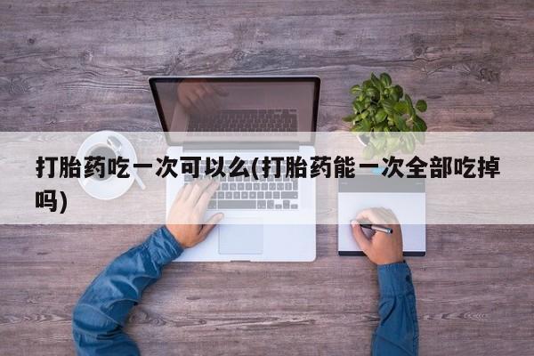 堕胎药购买微信打胎药吃一次可以么(打胎药能一次全部吃掉吗)