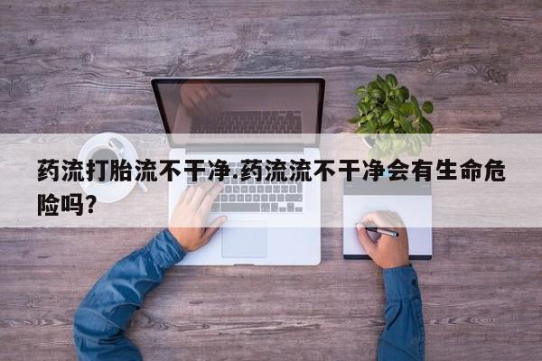 堕胎药购买微信药流打胎流不干净.药流流不干净会有生命危险吗？