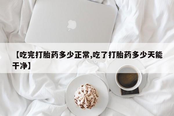 堕胎药购买微信【吃完打胎药多少正常,吃了打胎药多少天能干净】