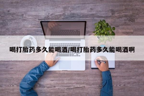 堕胎药购买微信喝打胎药多久能喝酒/喝打胎药多久能喝酒啊