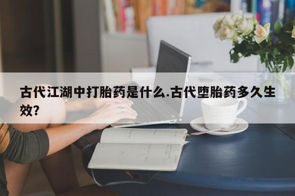 堕胎药购买微信古代江湖中打胎药是什么.古代堕胎药多久生效？