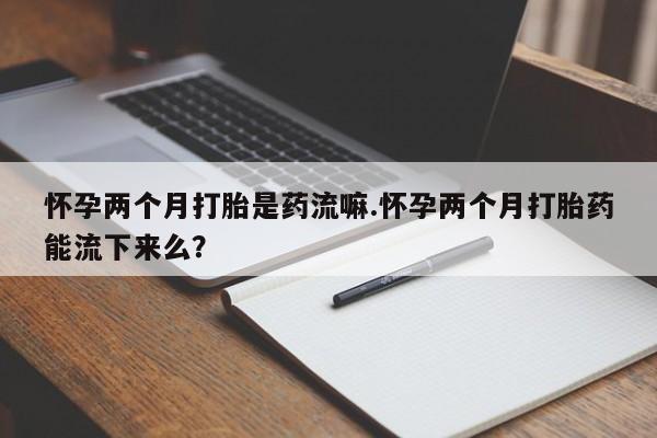 堕胎药购买微信怀孕两个月打胎是药流嘛.怀孕两个月打胎药能流下来么？