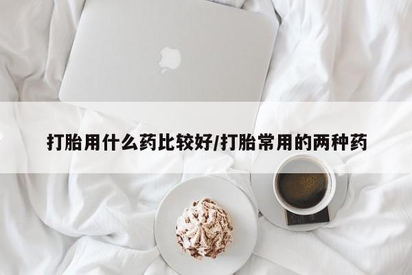 堕胎药购买微信打胎用什么药比较好/打胎常用的两种药