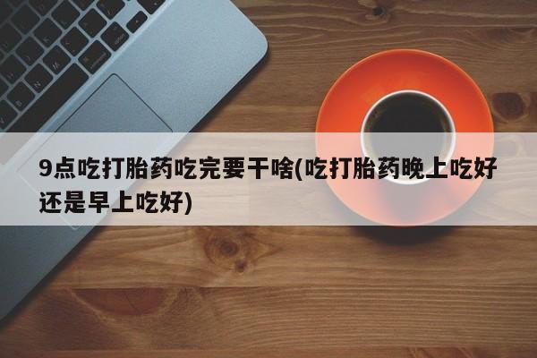 堕胎药购买微信9点吃打胎药吃完要干啥(吃打胎药晚上吃好还是早上吃好)