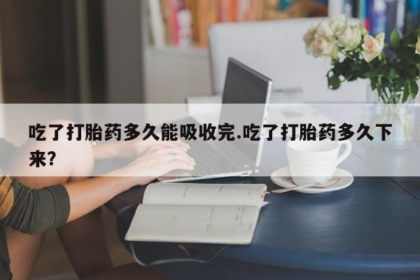 堕胎药购买微信吃了打胎药多久能吸收完.吃了打胎药多久下来？