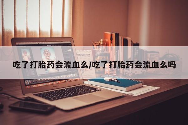 堕胎药购买微信吃了打胎药会流血么/吃了打胎药会流血么吗